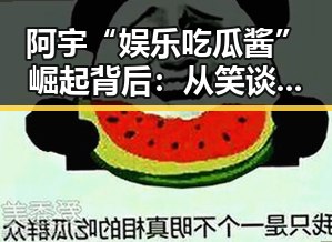 阿宇“娱乐吃瓜酱”崛起背后：从笑谈到深挖娱乐圈真相